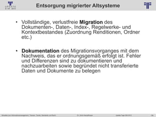 138
© PROJECT CONSULT Unternehmensberatung Dr. Ulrich Kampffmeyer GmbH 2011 / Autorenrecht: <Vorname Nachname> Jan-18 / Quelle: PROJECT CONSULT 2
Aktuelles zum Informationsmanagement: Themen, Trends, Standards und Recht Update-Tage EIM 2013Dr. Ulrich Kampffmeyer
Entsorgung migrierter Altsysteme
• Vollständige, verlustfreie Migration des
Dokumenten-, Daten-, Index-, Regelwerke- und
Kontextbestandes (Zuordnung Renditionen, Ordner
etc.)
• Dokumentation des Migrationsvorganges mit dem
Nachweis, das er ordnungsgemäß erfolgt ist. Fehler
und Differenzen sind zu dokumentieren und
nachzuarbeiten sowie begründet nicht transferierte
Daten und Dokumente zu belegen
 