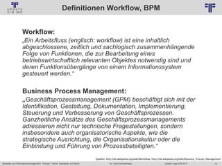 14
© PROJECT CONSULT Unternehmensberatung Dr. Ulrich Kampffmeyer GmbH 2011 / Autorenrecht: <Vorname Nachname> Jan-18 / Quelle: PROJECT CONSULT 2
Aktuelles zum Informationsmanagement: Themen, Trends, Standards und Recht Update-Tage EIM 2013Dr. Ulrich Kampffmeyer
Definitionen Workflow, BPM
Workflow:
„Ein Arbeitsfluss (englisch: workflow) ist eine inhaltlich
abgeschlossene, zeitlich und sachlogisch zusammenhängende
Folge von Funktionen, die zur Bearbeitung eines
betriebswirtschaftlich relevanten Objektes notwendig sind und
deren Funktionsübergänge von einem Informationssystem
gesteuert werden.“
Business Process Management:
„Geschäftsprozessmanagement (GPM) beschäftigt sich mit der
Identifikation, Gestaltung, Dokumentation, Implementierung,
Steuerung und Verbesserung von Geschäftsprozessen.
Ganzheitliche Ansätze des Geschäftsprozessmanagements
adressieren nicht nur technische Fragestellungen, sondern
insbesondere auch organisatorische Aspekte, wie die
strategische Ausrichtung, die Organisationskultur oder die
Einbindung und Führung von Prozessbeteiligten.“
Quellen: http://de.wikipedia.org/wiki/Workflow, http://de.wikipedia.org/wiki/Business_Process_Management
 