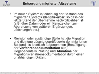 140
© PROJECT CONSULT Unternehmensberatung Dr. Ulrich Kampffmeyer GmbH 2011 / Autorenrecht: <Vorname Nachname> Jan-18 / Quelle: PROJECT CONSULT 2
Aktuelles zum Informationsmanagement: Themen, Trends, Standards und Recht Update-Tage EIM 2013Dr. Ulrich Kampffmeyer
Entsorgung migrierter Altsysteme
• Im neuen System ist eindeutig der Bestand des
migrierten Systems identifizierbar, so dass der
letzte Stand der Übernahme nachvollziehbar ist
(z.B. über Datum oder ein Kennzeichen zur
Abgrenzung von späteren Ergänzungen,
Löschungen etc.)
• Revision oder zuständige Stelle hat die Migration
und die neue Lösung geprüft sowie den migrierten
Bestand als identisch abgenommen (Bestätigung
der Verfahrensdokumentation aus).
Gegebenenfalls Prüfung und Abnahme der
Migrationsverfahrensdokumentation durch einen
unabhängigen Dritten.
 