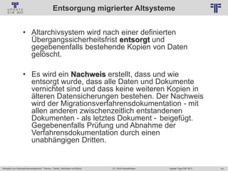 141
© PROJECT CONSULT Unternehmensberatung Dr. Ulrich Kampffmeyer GmbH 2011 / Autorenrecht: <Vorname Nachname> Jan-18 / Quelle: PROJECT CONSULT 2
Aktuelles zum Informationsmanagement: Themen, Trends, Standards und Recht Update-Tage EIM 2013Dr. Ulrich Kampffmeyer
Entsorgung migrierter Altsysteme
• Altarchivsystem wird nach einer definierten
Übergangssicherheitsfrist entsorgt und
gegebenenfalls bestehende Kopien von Daten
gelöscht.
• Es wird ein Nachweis erstellt, dass und wie
entsorgt wurde, dass alle Daten und Dokumente
vernichtet sind und dass keine weiteren Kopien in
älteren Datensicherungen bestehen. Der Nachweis
wird der Migrationsverfahrensdokumentation - mit
allen anderen zwischenzeitlich entstandenen
Dokumenten - als letztes Dokument - beigefügt.
Gegebenenfalls Prüfung und Abnahme der
Verfahrensdokumentation durch einen
unabhängigen Dritten.
 