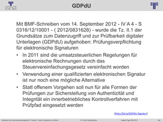 148
© PROJECT CONSULT Unternehmensberatung Dr. Ulrich Kampffmeyer GmbH 2011 / Autorenrecht: <Vorname Nachname> Jan-18 / Quelle: PROJECT CONSULT 2
Aktuelles zum Informationsmanagement: Themen, Trends, Standards und Recht Update-Tage EIM 2013Dr. Ulrich Kampffmeyer
GDPdU
Mit BMF-Schreiben vom 14. September 2012 - IV A 4 - S
0316/12/10001 - ( 2012/0831628) - wurde die Tz. II.1 der
Grundsätze zum Datenzugriff und zur Prüfbarkeit digitaler
Unterlagen (GDPdU) aufgehoben: Prüfungsverpflichtung
für elektronische Signaturen
• In 2011 sind die umsatzsteuerlichen Regelungen für
elektronische Rechnungen durch das
Steuervereinfachungsgesetz vereinfacht worden
• Verwendung einer qualifizierten elektronischen Signatur
ist nur noch eine mögliche Alternative
• Statt offenem Vorgehen soll nun für alle Formen der
Prüfungen zur Sicherstellung von Authentizität und
Integrität ein innerbetriebliches Kontrollverfahren mit
Prüfpfad eingesetzt werden
(http://bit.ly/GDPdU-Signatur)
 