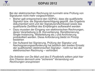 149
© PROJECT CONSULT Unternehmensberatung Dr. Ulrich Kampffmeyer GmbH 2011 / Autorenrecht: <Vorname Nachname> Jan-18 / Quelle: PROJECT CONSULT 2
Aktuelles zum Informationsmanagement: Themen, Trends, Standards und Recht Update-Tage EIM 2013Dr. Ulrich Kampffmeyer
GDPdU 2012
Bei der elektronischen Rechnung ist nunmehr eine Prüfung von
Signaturen nicht mehr vorgeschrieben.
• Bisher galt entsprechend den GDPdU, dass die qualifizierte
Signatur bzw. die Signaturberechtigung geprüft, das Ergebnis
dokumentiert wird und der Signaturprüfschlüssel sowie das
qualifizierte Zertifikat des Empfängers aufbewahrt werden
• Dazu mussten der Eingang von elektronischen Rechnungen,
deren Verarbeitung (z.B. Konvertierung, Renditionierung,
Single-Instancing, Weiterleitung etc.) und Archivierung
protokolliert werden. Diese Anforderung bleibt im Prinzip
bestehen
• Der Aufwand bei Signierung, Prüfung der Signatur und
Nachsignierungsanforderung hat letztlich den breiten Einsatz
der qualifizierten elektronischen Signatur - nicht nur bei der
elektronischen Rechnung – verhindert
Die Anbieter von De-Mail und des E-Postbriefs wittern jetzt hier
ihre Chance dennoch eine "sicherere" Versendung von
Rechnungen anzupreisen
 