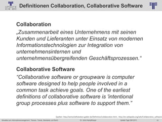 15
© PROJECT CONSULT Unternehmensberatung Dr. Ulrich Kampffmeyer GmbH 2011 / Autorenrecht: <Vorname Nachname> Jan-18 / Quelle: PROJECT CONSULT 2
Aktuelles zum Informationsmanagement: Themen, Trends, Standards und Recht Update-Tage EIM 2013Dr. Ulrich Kampffmeyer
Definitionen Collaboration, Collaborative Software
Collaboration
„Zusammenarbeit eines Unternehmens mit seinen
Kunden und Lieferanten unter Einsatz von modernen
Informationstechnologien zur Integration von
unternehmensinternen und
unternehmensübergreifenden Geschäftsprozessen.“
Collaborative Software
“Collaborative software or groupware is computer
software designed to help people involved in a
common task achieve goals. One of the earliest
definitions of collaborative software is 'intentional
group processes plus software to support them.”
Quellen: http://wirtschaftslexikon.gabler.de/Definition/collaboration.html , http://en.wikipedia.org/wiki/Collaborative_software
 