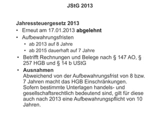 150
© PROJECT CONSULT Unternehmensberatung Dr. Ulrich Kampffmeyer GmbH 2011 / Autorenrecht: <Vorname Nachname> Jan-18 / Quelle: PROJECT CONSULT 2
Aktuelles zum Informationsmanagement: Themen, Trends, Standards und Recht Update-Tage EIM 2013Dr. Ulrich Kampffmeyer
JStG 2013
Jahressteuergesetz 2013
• Erneut am 17.01.2013 abgelehnt
• Aufbewahrungsfristen
• ab 2013 auf 8 Jahre
• ab 2015 dauerhaft auf 7 Jahre
• Betrifft Rechnungen und Belege nach § 147 AO, §
257 HGB und § 14 b UStG
• Ausnahmen
Abweichend von der Aufbewahrungsfrist von 8 bzw.
7 Jahren macht das HGB Einschränkungen.
Sofern bestimmte Unterlagen handels- und
gesellschaftsrechtlich bedeutend sind, gilt für diese
auch nach 2013 eine Aufbewahrungspflicht von 10
Jahren.
 