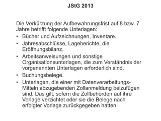 151
© PROJECT CONSULT Unternehmensberatung Dr. Ulrich Kampffmeyer GmbH 2011 / Autorenrecht: <Vorname Nachname> Jan-18 / Quelle: PROJECT CONSULT 2
Aktuelles zum Informationsmanagement: Themen, Trends, Standards und Recht Update-Tage EIM 2013Dr. Ulrich Kampffmeyer
JStG 2013
Die Verkürzung der Aufbewahrungsfrist auf 8 bzw. 7
Jahre betrifft folgende Unterlagen:
• Bücher und Aufzeichnungen, Inventare.
• Jahresabschlüsse, Lageberichte, die
Eröffnungsbilanz.
• Arbeitsanweisungen und sonstige
Organisationsunterlagen, die zum Verständnis der
vorgenannten Unterlagen erforderlich sind.
• Buchungsbelege.
• Unterlagen, die einer mit Datenverarbeitungs-
Mitteln abzugebenden Zollanmeldung beizufügen
sind. Das gilt, sofern die Zollbehörden auf ihre
Vorlage verzichtet oder sie die Belege nach
erfolgter Vorlage zurückgegeben hatten.
 