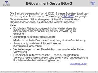 152
© PROJECT CONSULT Unternehmensberatung Dr. Ulrich Kampffmeyer GmbH 2011 / Autorenrecht: <Vorname Nachname> Jan-18 / Quelle: PROJECT CONSULT 2
Aktuelles zum Informationsmanagement: Themen, Trends, Standards und Recht Update-Tage EIM 2013Dr. Ulrich Kampffmeyer
E-Government-Gesetz EGovG
Die Bundesregierung hat am 4.12.2012 einen Gesetzentwurf „zur
Förderung der elektronischen Verwaltung“ (17/11473) vorgelegt.
Gesetzesentwurf bildet den gesetzlichen Rahmen für das
Organisationskonzept elektronische Verwaltungsarbeit
Ziele:
• Durch den Abbau bundesrechtlicher Hindernisse die
elektronische Kommunikation mit der Verwaltung zu
erleichtern
• Schonung natürlicher Ressourcen
• Medienbruchfreie Prozesse vom Antrag bis zur Archivierung
• Anwendung moderner Informations- und
Kommunikationstechnik
• Veränderungen in den Geschäftsprozessen der öffentlichen
Verwaltung
• Dabei sollen nutzerfreundliche, Ebenen-übergreifende
Verwaltungsdienstleistungen „aus einer Hand“ angeboten und
Rechtsunsicherheiten beseitigt werden
(http://bit.ly/EGovG-DE)
 