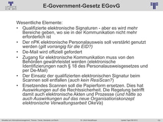 153
© PROJECT CONSULT Unternehmensberatung Dr. Ulrich Kampffmeyer GmbH 2011 / Autorenrecht: <Vorname Nachname> Jan-18 / Quelle: PROJECT CONSULT 2
Aktuelles zum Informationsmanagement: Themen, Trends, Standards und Recht Update-Tage EIM 2013Dr. Ulrich Kampffmeyer
E-Government-Gesetz EGovG
Wesentliche Elemente:
• Qualifizierte elektronische Signaturen - aber es wird mehr
Bereiche geben, wo sie in der Kommunikation nicht mehr
erforderlich ist
• Der nPK elektronische Personalausweis soll verstärkt genutzt
werden (gilt vorrangig für die EID?)
• De-Mail wird offiziell gefordert
• Zugang für elektronische Kommunikation muss von den
Behörden gewährleistet werden (elektronische
Identifizierungen nach § 18 des Personalausweisgesetzes und
per De-Mail)
• Der Einsatz der qualifizierten elektronischen Signatur beim
Scannen soll entfallen (auch kein ResiScan?)
• Ersetzendes Scannen soll die Papierform ersetzen. Dies hat
Auswirkungen auf die Rechtssicherheit. Die Regelung betrifft
damit auch elektronische Akten und Prozesse (und hätte so
auch Auswirkungen auf das neue Organisationskonzept
elektronische Verwaltungsarbeit OkeVa)
 