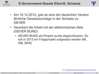 154
© PROJECT CONSULT Unternehmensberatung Dr. Ulrich Kampffmeyer GmbH 2011 / Autorenrecht: <Vorname Nachname> Jan-18 / Quelle: PROJECT CONSULT 2
Aktuelles zum Informationsmanagement: Themen, Trends, Standards und Recht Update-Tage EIM 2013Dr. Ulrich Kampffmeyer
E-Government-Gesetz EGovG: Schweiz
• Am 10.12.2012, gab es eine der deutschen Version
ähnliche Gesetzesvorlage in der Schweiz zu
GEVER
• Verankert die Arbeit mit der elektronischen Akte
(GEVER BUND)
• GEVER BUND als Projekt wurde abgeschlossen. Es
soll in 2013 ein Folgeprojekt aufgesetzt werden BK,
ISB, BAR)
Quelle: http://www.arbido.ch/de/artikel_detail.php?m=1&id=1562
 