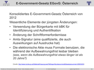 155
© PROJECT CONSULT Unternehmensberatung Dr. Ulrich Kampffmeyer GmbH 2011 / Autorenrecht: <Vorname Nachname> Jan-18 / Quelle: PROJECT CONSULT 2
Aktuelles zum Informationsmanagement: Themen, Trends, Standards und Recht Update-Tage EIM 2013Dr. Ulrich Kampffmeyer
E-Government-Gesetz EGovG: Österreich
Konsolidiertes E-Government-Gesetz Österreich von
2012
Wesentliche Elemente der jüngsten Änderungen:
• Verwendung der Bürgerkarte mit bBK für
Identifizierung und Authentifikation
• Änderung der Schriftformerfordernisse
• Amts-Signatur (eine qualifizierte, die auch
Auswirkungen auf Ausdrucke hat)
• Die elektronische Akte muss Formate benutzen, die
während der Aufbewahrungsfrist lesbar bleiben
(was, wenn die Aufbewahrungsfrist etwas länger ist als
20 Jahre?)
(Quelle: http://www.ris.bka.gv.at/GeltendeFassung.wxe?Abfrage=Bundesnormen&Gesetzesnummer=20003230)
 