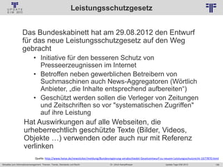 156
© PROJECT CONSULT Unternehmensberatung Dr. Ulrich Kampffmeyer GmbH 2011 / Autorenrecht: <Vorname Nachname> Jan-18 / Quelle: PROJECT CONSULT 2
Aktuelles zum Informationsmanagement: Themen, Trends, Standards und Recht Update-Tage EIM 2013Dr. Ulrich Kampffmeyer
Leistungsschutzgesetz
Das Bundeskabinett hat am 29.08.2012 den Entwurf
für das neue Leistungsschutzgesetz auf den Weg
gebracht
• Initiative für den besseren Schutz von
Presseerzeugnissen im Internet
• Betroffen neben gewerblichen Betreibern von
Suchmaschinen auch News-Aggregatoren (Wörtlich
Anbieter, „die Inhalte entsprechend aufbereiten“)
• Geschützt werden sollen die Verleger von Zeitungen
und Zeitschriften so vor "systematischen Zugriffen"
auf ihre Leistung
Hat Auswirkungen auf alle Webseiten, die
urheberrechtlich geschützte Texte (Bilder, Videos,
Objekte …) verwenden oder auch nur mit Referenz
verlinken
Quelle: http://www.heise.de/newsticker/meldung/Bundesregierung-verabschiedet-Gesetzentwurf-zu-neuem-Leistungsschutzrecht-1677870.html
 