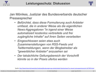 157
© PROJECT CONSULT Unternehmensberatung Dr. Ulrich Kampffmeyer GmbH 2011 / Autorenrecht: <Vorname Nachname> Jan-18 / Quelle: PROJECT CONSULT 2
Aktuelles zum Informationsmanagement: Themen, Trends, Standards und Recht Update-Tage EIM 2013Dr. Ulrich Kampffmeyer
Leistungsschutz: Diskussion
Jan Mönikes, Justiziar des Bundesverbands deutscher
Pressesprecher
• Befürchtet, dass diese Formulierung auch Anbieter
umfasst, die in anderer Weise als die eigentlichen
News-Aggregatoren "in irgend einer Weise
automatisiert kostenlos verbreitete und frei
zugängliche Inhalte" auf ihren Seiten verarbeiten
• Eingeschlossen seien etwa auch
Zusammenstellungen von RSS-Feeds und
Twittermeldungen, wenn der Blogbetreiber als
"gewerblicher Anbieter" anzusehen sei
• Der tatsächliche Geltungsbereich der Vorschrift
könnte so in der Praxis uferlos werden
Quelle: http://www.heise.de/newsticker/meldung/Bundesregierung-verabschiedet-Gesetzentwurf-zu-neuem-Leistungsschutzrecht-1677870.html
 