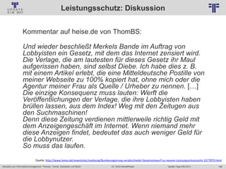 158
© PROJECT CONSULT Unternehmensberatung Dr. Ulrich Kampffmeyer GmbH 2011 / Autorenrecht: <Vorname Nachname> Jan-18 / Quelle: PROJECT CONSULT 2
Aktuelles zum Informationsmanagement: Themen, Trends, Standards und Recht Update-Tage EIM 2013Dr. Ulrich Kampffmeyer
Leistungsschutz: Diskussion
Kommentar auf heise.de von ThomBS:
Und wieder beschließt Merkels Bande im Auftrag von
Lobbyisten ein Gesetz, mit dem das Internet zensiert wird.
Die Verlage, die am lautesten für dieses Gesetz ihr Maul
aufgerissen haben, sind selbst Diebe. Ich habe dies z. B.
mit einem Artikel erlebt, die eine Mitteldeutsche Postille von
meiner Webseite zu 100% kopiert hat, ohne mich oder die
Agentur meiner Frau als Quelle / Urheber zu nennen. […]
Die einzige Konsequenz muss lauten: Werft die
Veröffentlichungen der Verlage, die ihre Lobbyisten haben
brüllen lassen, aus dem Index! Weg mit den Zeitugen aus
den Suchmaschinen!
Denn diese Zeitung verdienen mittlerweile richtig Geld mit
dem Anzeigengeschäft im Internet. Wenn niemand mehr
diese Anzeigen findet, bedeutet das auch weniger Geld für
die Lobbynutzer.
So muss das laufen.
Quelle: http://www.heise.de/newsticker/meldung/Bundesregierung-verabschiedet-Gesetzentwurf-zu-neuem-Leistungsschutzrecht-1677870.html
 