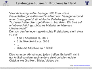 159
© PROJECT CONSULT Unternehmensberatung Dr. Ulrich Kampffmeyer GmbH 2011 / Autorenrecht: <Vorname Nachname> Jan-18 / Quelle: PROJECT CONSULT 2
Aktuelles zum Informationsmanagement: Themen, Trends, Standards und Recht Update-Tage EIM 2013Dr. Ulrich Kampffmeyer
Leistungsschutzrecht: Probleme in Irland
"Pro Verlinkung wollen Verleger 300 Euro - Eine
Frauenhilfsorganisation wird in Irland vom Verlegerverband
unter Druck gesetzt, für einfache Verlinkungen ohne
Textausschnitte Lizenzgebühren zu bezahlen. Ein Link auf
urheberrechtlich geschütztes Material verletze das
Urheberrecht."
Der von den Verlegern gewünschte Preiskatalog sieht etwa
so aus:
• 1 bis 5 Artikellinks ca. 300 €
• 6 bis 10 Artikelinks ca. 500 €
• ...
• 26 bis 50 Artikelinks ca. 1.350 €
Dies kann per Abmahnung jeden treffen. Es betrifft nicht
nur Artikel sondern auch andere elektronisch-mediale
Objekte wie Grafiken, Bilder, Videos etc.
Quelle: http://bit.ly/Leistungsschutzgesetz
 