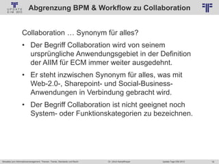 16
© PROJECT CONSULT Unternehmensberatung Dr. Ulrich Kampffmeyer GmbH 2011 / Autorenrecht: <Vorname Nachname> Jan-18 / Quelle: PROJECT CONSULT 2
Aktuelles zum Informationsmanagement: Themen, Trends, Standards und Recht Update-Tage EIM 2013Dr. Ulrich Kampffmeyer
Abgrenzung BPM & Workflow zu Collaboration
Collaboration … Synonym für alles?
• Der Begriff Collaboration wird von seinem
ursprüngliche Anwendungsgebiet in der Definition
der AIIM für ECM immer weiter ausgedehnt.
• Er steht inzwischen Synonym für alles, was mit
Web-2.0-, Sharepoint- und Social-Business-
Anwendungen in Verbindung gebracht wird.
• Der Begriff Collaboration ist nicht geeignet noch
System- oder Funktionskategorien zu bezeichnen.
 