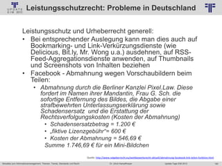 160
© PROJECT CONSULT Unternehmensberatung Dr. Ulrich Kampffmeyer GmbH 2011 / Autorenrecht: <Vorname Nachname> Jan-18 / Quelle: PROJECT CONSULT 2
Aktuelles zum Informationsmanagement: Themen, Trends, Standards und Recht Update-Tage EIM 2013Dr. Ulrich Kampffmeyer
Leistungsschutzrecht: Probleme in Deutschland
Leistungsschutz und Urheberrecht generell:
• Bei entsprechender Auslegung kann man dies auch auf
Bookmarking- und Link-Verkürzungsdienste (wie
Delicious, Bit.ly, Mr. Wong u.a.) ausdehnen, auf RSS-
Feed-Aggregationsdienste anwenden, auf Thumbnails
und Screenshots von Inhalten beziehen
• Facebook - Abmahnung wegen Vorschaubildern beim
Teilen:
• Abmahnung durch die Berliner Kanzlei Pixel.Law. Diese
fordert im Namen ihrer Mandantin, Frau G. Sch. die
sofortige Entfernung des Bildes, die Abgabe einer
strafbewehrten Unterlassungserklärung sowie
Schadensersatz und die Erstattung der
Rechtsverfolgungskosten (Kosten der Abmahnung)
• Schadensersatzbetrag = 1.200 €
• „fiktive Lizenzgebühr“= 600 €
• Kosten der Abmahnung = 546,69 €
Summe 1.746,69 € für ein Mini-Bildchen
Quelle: http://www.ratgeberrecht.eu/wettbewerbsrecht-aktuell/abmahnung-facebook-link-teilen-funktion.html
 