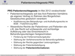 161
© PROJECT CONSULT Unternehmensberatung Dr. Ulrich Kampffmeyer GmbH 2011 / Autorenrecht: <Vorname Nachname> Jan-18 / Quelle: PROJECT CONSULT 2
Aktuelles zum Informationsmanagement: Themen, Trends, Standards und Recht Update-Tage EIM 2013Dr. Ulrich Kampffmeyer
Patientenrechtegesetz PRG
PRG Patientenrechtegesetz im Mai 2012 verabschiedet
• Patientenrechtegesetz soll das Arzt-Patienten-Verhältnis
als eigenen Vertrag im Rahmen des Bürgerlichen
Gesetzbuches gesetzlich verankern
• Kodifizierung des Behandlungs- und Arzthaftungsrechts im
BGB – Federführung BMJ
• Wesentliche Rechte der Patientinnen und Patienten wie
z.B. das Recht auf umfassende und rechtzeitige
Aufklärung oder das Einsichtsrecht in
Behandlungsunterlagen festgeschrieben
• Förderung der Fehlervermeidungskultur
• Stärkung der Verfahrensrechte bei Behandlungsfehlern
• Stärkung der Rechte gegenüber Leistungsträgern
• Stärkung der Patientenbeteiligung
• Stärkung der Patienteninformationen
Quelle: http://www.bmg.bund.de/praevention/patientenrechte/patientenrechtegesetz.html
 