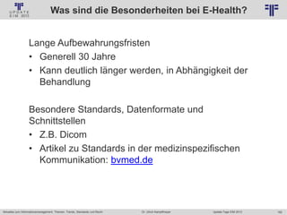 162
© PROJECT CONSULT Unternehmensberatung Dr. Ulrich Kampffmeyer GmbH 2011 / Autorenrecht: <Vorname Nachname> Jan-18 / Quelle: PROJECT CONSULT 2
Aktuelles zum Informationsmanagement: Themen, Trends, Standards und Recht Update-Tage EIM 2013Dr. Ulrich Kampffmeyer
Was sind die Besonderheiten bei E-Health?
Lange Aufbewahrungsfristen
• Generell 30 Jahre
• Kann deutlich länger werden, in Abhängigkeit der
Behandlung
Besondere Standards, Datenformate und
Schnittstellen
• Z.B. Dicom
• Artikel zu Standards in der medizinspezifischen
Kommunikation: bvmed.de
 