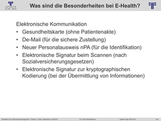 164
© PROJECT CONSULT Unternehmensberatung Dr. Ulrich Kampffmeyer GmbH 2011 / Autorenrecht: <Vorname Nachname> Jan-18 / Quelle: PROJECT CONSULT 2
Aktuelles zum Informationsmanagement: Themen, Trends, Standards und Recht Update-Tage EIM 2013Dr. Ulrich Kampffmeyer
Was sind die Besonderheiten bei E-Health?
Elektronische Kommunikation
• Gesundheitskarte (ohne Patientenakte)
• De-Mail (für die sichere Zustellung)
• Neuer Personalausweis nPA (für die Identifikation)
• Elektronische Signatur beim Scannen (nach
Sozialversicherungsgesetzen)
• Elektronische Signatur zur kryptographischen
Kodierung (bei der Übermittlung von Informationen)
 