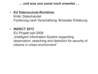 167
© PROJECT CONSULT Unternehmensberatung Dr. Ulrich Kampffmeyer GmbH 2011 / Autorenrecht: <Vorname Nachname> Jan-18 / Quelle: PROJECT CONSULT 2
Aktuelles zum Informationsmanagement: Themen, Trends, Standards und Recht Update-Tage EIM 2013Dr. Ulrich Kampffmeyer
… und was uns sonst noch erwartet …
• EU Datenschutz-Richtlinie
Kritik: Datenhandel
Forderung nach Verschärfung: Brüsseler Erklärung
• INDECT 2013
EU Projekt seit 2009
„Intelligent Information System supporting
observation, searching and detection for security of
citizens in urban environment“
 