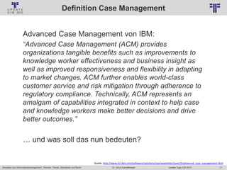 17
© PROJECT CONSULT Unternehmensberatung Dr. Ulrich Kampffmeyer GmbH 2011 / Autorenrecht: <Vorname Nachname> Jan-18 / Quelle: PROJECT CONSULT 2
Aktuelles zum Informationsmanagement: Themen, Trends, Standards und Recht Update-Tage EIM 2013Dr. Ulrich Kampffmeyer
Definition Case Management
Advanced Case Management von IBM:
“Advanced Case Management (ACM) provides
organizations tangible benefits such as improvements to
knowledge worker effectiveness and business insight as
well as improved responsiveness and flexibility in adapting
to market changes. ACM further enables world-class
customer service and risk mitigation through adherence to
regulatory compliance. Technically, ACM represents an
amalgam of capabilities integrated in context to help case
and knowledge workers make better decisions and drive
better outcomes.”
… und was soll das nun bedeuten?
Quelle: http://www-01.ibm.com/software/solutions/soa/newsletter/june10/advanced_case_management.html
 