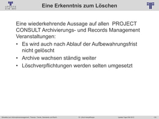 170
© PROJECT CONSULT Unternehmensberatung Dr. Ulrich Kampffmeyer GmbH 2011 / Autorenrecht: <Vorname Nachname> Jan-18 / Quelle: PROJECT CONSULT 2
Aktuelles zum Informationsmanagement: Themen, Trends, Standards und Recht Update-Tage EIM 2013Dr. Ulrich Kampffmeyer
Eine Erkenntnis zum Löschen
Eine wiederkehrende Aussage auf allen PROJECT
CONSULT Archivierungs- und Records Management
Veranstaltungen:
• Es wird auch nach Ablauf der Aufbewahrungsfrist
nicht gelöscht
• Archive wachsen ständig weiter
• Löschverpflichtungen werden selten umgesetzt
 