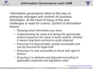 173
© PROJECT CONSULT Unternehmensberatung Dr. Ulrich Kampffmeyer GmbH 2011 / Autorenrecht: <Vorname Nachname> Jan-18 / Quelle: PROJECT CONSULT 2
Aktuelles zum Informationsmanagement: Themen, Trends, Standards und Recht Update-Tage EIM 2013Dr. Ulrich Kampffmeyer
Information Governance nach AIIM
“Information governance refers to the way an
enterprise manages and controls its business
information. At the heart of many of the new
challenges is need for control. Control of information
means:
• Knowing what information you have
• Understanding its value and taking the appropriate
actions based on the value of each content, whether
it means long-term archival or quick disposal
• Ensuring it is discoverable, quickly accessible and
can be secured for legal hold
• Ensuring it is only accessible to those with right of
access
• Ensuring it is retained and disposed according to
applicable corporate and legislative rules”
Quelle: http://www.aiim.org/pdfdocuments/37234.pdf
 