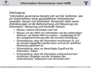 174
© PROJECT CONSULT Unternehmensberatung Dr. Ulrich Kampffmeyer GmbH 2011 / Autorenrecht: <Vorname Nachname> Jan-18 / Quelle: PROJECT CONSULT 2
Aktuelles zum Informationsmanagement: Themen, Trends, Standards und Recht Update-Tage EIM 2013Dr. Ulrich Kampffmeyer
Information Governance nach AIIM
Übertragung:
“Information governance bezieht sich auf die Verfahren, wie
ein Unternehmen seine geschäftlichen Informationen
verwaltet, steuert und kontrolliert. Kernpunkt vieler neuer
Anforderungen ist die Beherrschung und Steuerung von
Information. Steuerung und Kontrolle meinen:
• Wissen, welche Information man hat
• Wissen um den Wert von Information und die notwendigen
Aktionen, um diesen Wert zu nutzen – unabhängig ob für
die Langzeitarchivierung oder die schnelle Entsorgung
• Sicherstellung, dass die Information erschlossen ist, auf
sie schnell zugegriffen werden kann und sie für rechtliche
Nachweise gesichert ist
• Sicherstellung, dass nur Berechtigte Zugriff auf die
Information haben
• Sicherstellung, dass die Information entsprechend den
rechtlichen Vorgaben und die Vorgaben des
Unternehmens aufbewahrt und vernichtet wird.”
 