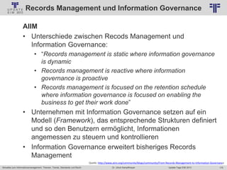 175
© PROJECT CONSULT Unternehmensberatung Dr. Ulrich Kampffmeyer GmbH 2011 / Autorenrecht: <Vorname Nachname> Jan-18 / Quelle: PROJECT CONSULT 2
Aktuelles zum Informationsmanagement: Themen, Trends, Standards und Recht Update-Tage EIM 2013Dr. Ulrich Kampffmeyer
Records Management und Information Governance
AIIM
• Unterschiede zwischen Recods Management und
Information Governance:
• “Records management is static where information governance
is dynamic
• Records management is reactive where information
governance is proactive
• Records management is focused on the retention schedule
where information governance is focused on enabling the
business to get their work done”
• Unternehmen mit Information Governance setzen auf ein
Modell (Framework), das entsprechende Strukturen definiert
und so den Benutzern ermöglicht, Informationen
angemessen zu steuern und kontrollieren
• Information Governance erweitert bisheriges Records
Management
Quelle: http://www.aiim.org/community/blogs/community/From-Records-Management-to-Information-Governance
 