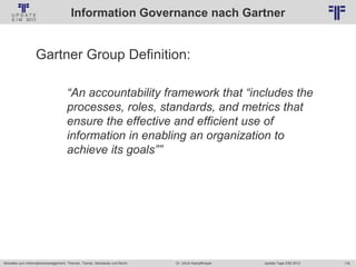 176
© PROJECT CONSULT Unternehmensberatung Dr. Ulrich Kampffmeyer GmbH 2011 / Autorenrecht: <Vorname Nachname> Jan-18 / Quelle: PROJECT CONSULT 2
Aktuelles zum Informationsmanagement: Themen, Trends, Standards und Recht Update-Tage EIM 2013Dr. Ulrich Kampffmeyer
Information Governance nach Gartner
Gartner Group Definition:
“An accountability framework that “includes the
processes, roles, standards, and metrics that
ensure the effective and efficient use of
information in enabling an organization to
achieve its goals””
 