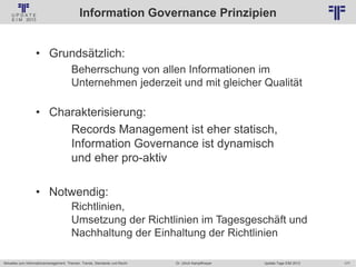 177
© PROJECT CONSULT Unternehmensberatung Dr. Ulrich Kampffmeyer GmbH 2011 / Autorenrecht: <Vorname Nachname> Jan-18 / Quelle: PROJECT CONSULT 2
Aktuelles zum Informationsmanagement: Themen, Trends, Standards und Recht Update-Tage EIM 2013Dr. Ulrich Kampffmeyer
Information Governance Prinzipien
• Grundsätzlich:
Beherrschung von allen Informationen im
Unternehmen jederzeit und mit gleicher Qualität
• Charakterisierung:
Records Management ist eher statisch,
Information Governance ist dynamisch
und eher pro-aktiv
• Notwendig:
Richtlinien,
Umsetzung der Richtlinien im Tagesgeschäft und
Nachhaltung der Einhaltung der Richtlinien
 