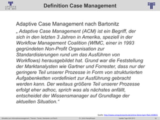 18
© PROJECT CONSULT Unternehmensberatung Dr. Ulrich Kampffmeyer GmbH 2011 / Autorenrecht: <Vorname Nachname> Jan-18 / Quelle: PROJECT CONSULT 2
Aktuelles zum Informationsmanagement: Themen, Trends, Standards und Recht Update-Tage EIM 2013Dr. Ulrich Kampffmeyer
Definition Case Management
Adaptive Case Management nach Bartonitz
„ Adaptive Case Management (ACM) ist ein Begriff, der
sich in den letzten 3 Jahren in Amerika, speziell in der
Workflow Management Coalition (WfMC, einer in 1993
gegründeten Non-Profit Organisation zur
Standardisierungen rund um das Ausführen von
Workflows) herausgebildet hat. Grund war die Feststellung
der Marktanalysten wie Gartner und Forrester, dass nur der
geringere Teil unserer Prozesse in Form von strukturierten
Aufgabenketten vordefiniert zur Ausführung gebracht
werden kann. Der weitaus größere Teil unserer Prozesse
erfolgt eher adhoc, sprich was als nächstes anfällt,
entscheidet der Wissensmanager auf Grundlage der
aktuellen Situation.“
Quelle: http://www.computerwoche.de/a/eine-kleine-bpm-fibel,1928651
 