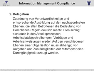180
© PROJECT CONSULT Unternehmensberatung Dr. Ulrich Kampffmeyer GmbH 2011 / Autorenrecht: <Vorname Nachname> Jan-18 / Quelle: PROJECT CONSULT 2
Aktuelles zum Informationsmanagement: Themen, Trends, Standards und Recht Update-Tage EIM 2013Dr. Ulrich Kampffmeyer
Information Management Compliance
2. Delegation
Zuordnung von Verantwortlichkeiten und
entsprechende Ausbildung auf den nachgeordneten
Ebenen, die allen Betroffenen die Bedeutung von
Compliance-Regeln deutlich macht. Dies schlägt
sich auch in den Arbeitsprozessen,
Arbeitsplatzbeschreibungen, Verträgen und
Arbeitsanweisungen nieder. Auf den verschiedenen
Ebenen einer Organisation muss abhängig von
Aufgaben und Zuständigkeiten der Mitarbeiter eine
Durchgängigkeit erzeugt werden.
 