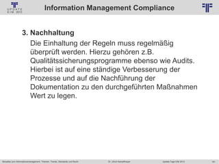 181
© PROJECT CONSULT Unternehmensberatung Dr. Ulrich Kampffmeyer GmbH 2011 / Autorenrecht: <Vorname Nachname> Jan-18 / Quelle: PROJECT CONSULT 2
Aktuelles zum Informationsmanagement: Themen, Trends, Standards und Recht Update-Tage EIM 2013Dr. Ulrich Kampffmeyer
Information Management Compliance
3. Nachhaltung
Die Einhaltung der Regeln muss regelmäßig
überprüft werden. Hierzu gehören z.B.
Qualitätssicherungsprogramme ebenso wie Audits.
Hierbei ist auf eine ständige Verbesserung der
Prozesse und auf die Nachführung der
Dokumentation zu den durchgeführten Maßnahmen
Wert zu legen.
 
