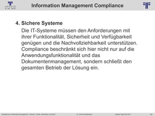 182
© PROJECT CONSULT Unternehmensberatung Dr. Ulrich Kampffmeyer GmbH 2011 / Autorenrecht: <Vorname Nachname> Jan-18 / Quelle: PROJECT CONSULT 2
Aktuelles zum Informationsmanagement: Themen, Trends, Standards und Recht Update-Tage EIM 2013Dr. Ulrich Kampffmeyer
Information Management Compliance
4. Sichere Systeme
Die IT-Systeme müssen den Anforderungen mit
ihrer Funktionalität, Sicherheit und Verfügbarkeit
genügen und die Nachvollziehbarkeit unterstützen.
Compliance beschränkt sich hier nicht nur auf die
Anwendungsfunktionalität und das
Dokumentenmanagement, sondern schließt den
gesamten Betrieb der Lösung ein.
 