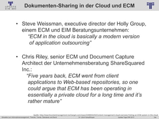 184
© PROJECT CONSULT Unternehmensberatung Dr. Ulrich Kampffmeyer GmbH 2011 / Autorenrecht: <Vorname Nachname> Jan-18 / Quelle: PROJECT CONSULT 2
Aktuelles zum Informationsmanagement: Themen, Trends, Standards und Recht Update-Tage EIM 2013Dr. Ulrich Kampffmeyer
Dokumenten-Sharing in der Cloud und ECM
• Steve Weissman, executive director der Holly Group,
einem ECM und EIM Beratungsunternehmen:
“ECM in the cloud is basically a modern version
of application outsourcing”
• Chris Riley, senior ECM und Document Capture
Architect der Unternehmensberatung ShareSquared
Inc.:
“Five years back, ECM went from client
applications to Web-based repositories, so one
could argue that ECM has been operating in
essentially a private cloud for a long time and it’s
rather mature”
Quelle: http://searchcontentmanagement.techtarget.com/news/2240033243/Content-management-cloud-overview-Putting-an-ECM-system-in-the-cloud
 