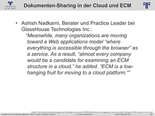 185
© PROJECT CONSULT Unternehmensberatung Dr. Ulrich Kampffmeyer GmbH 2011 / Autorenrecht: <Vorname Nachname> Jan-18 / Quelle: PROJECT CONSULT 2
Aktuelles zum Informationsmanagement: Themen, Trends, Standards und Recht Update-Tage EIM 2013Dr. Ulrich Kampffmeyer
Dokumenten-Sharing in der Cloud und ECM
• Ashish Nadkarni, Berater und Practice Leader bei
GlassHouse Technologies Inc.:
“Meanwhile, many organizations are moving
toward a Web applications model “where
everything is accessible through the browser” as
a service. As a result, “almost every company
would be a candidate for examining an ECM
structure in a cloud,” he added. “ECM is a low-
hanging fruit for moving to a cloud platform.””
Quelle: http://searchcontentmanagement.techtarget.com/news/2240033243/Content-management-cloud-overview-Putting-an-ECM-system-in-the-cloud
 