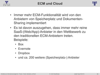 186
© PROJECT CONSULT Unternehmensberatung Dr. Ulrich Kampffmeyer GmbH 2011 / Autorenrecht: <Vorname Nachname> Jan-18 / Quelle: PROJECT CONSULT 2
Aktuelles zum Informationsmanagement: Themen, Trends, Standards und Recht Update-Tage EIM 2013Dr. Ulrich Kampffmeyer
ECM und Cloud
• Immer mehr ECM-Funktionalität wird von den
Anbietern von Speicherplatz und Dokumenten-
Sharing implementiert
• Es ist davon auszugehen, dass immer mehr reine
SaaS-(Web/App)-Anbieter in den Wettbewerb zu
den traditionellen ECM-Anbietern treten.
Beispiele:
• Box
• Evernote
• Dropbox
• und ca. 200 weitere (Speicherplatz-) Anbieter
 