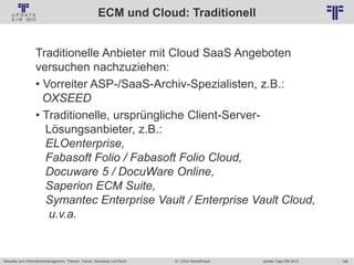 188
© PROJECT CONSULT Unternehmensberatung Dr. Ulrich Kampffmeyer GmbH 2011 / Autorenrecht: <Vorname Nachname> Jan-18 / Quelle: PROJECT CONSULT 2
Aktuelles zum Informationsmanagement: Themen, Trends, Standards und Recht Update-Tage EIM 2013Dr. Ulrich Kampffmeyer
ECM und Cloud: Traditionell
Traditionelle Anbieter mit Cloud SaaS Angeboten
versuchen nachzuziehen:
• Vorreiter ASP-/SaaS-Archiv-Spezialisten, z.B.:
OXSEED
• Traditionelle, ursprüngliche Client-Server-
Lösungsanbieter, z.B.:
ELOenterprise,
Fabasoft Folio / Fabasoft Folio Cloud,
Docuware 5 / DocuWare Online,
Saperion ECM Suite,
Symantec Enterprise Vault / Enterprise Vault Cloud,
u.v.a.
 