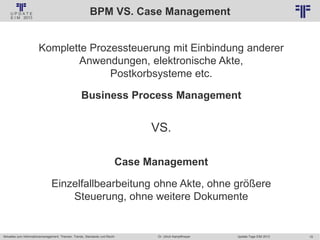 19
© PROJECT CONSULT Unternehmensberatung Dr. Ulrich Kampffmeyer GmbH 2011 / Autorenrecht: <Vorname Nachname> Jan-18 / Quelle: PROJECT CONSULT 2
Aktuelles zum Informationsmanagement: Themen, Trends, Standards und Recht Update-Tage EIM 2013Dr. Ulrich Kampffmeyer
BPM VS. Case Management
Komplette Prozessteuerung mit Einbindung anderer
Anwendungen, elektronische Akte,
Postkorbsysteme etc.
Business Process Management
VS.
Case Management
Einzelfallbearbeitung ohne Akte, ohne größere
Steuerung, ohne weitere Dokumente
 