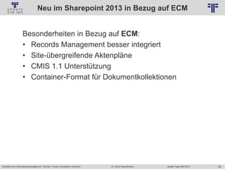 198
© PROJECT CONSULT Unternehmensberatung Dr. Ulrich Kampffmeyer GmbH 2011 / Autorenrecht: <Vorname Nachname> Jan-18 / Quelle: PROJECT CONSULT 2
Aktuelles zum Informationsmanagement: Themen, Trends, Standards und Recht Update-Tage EIM 2013Dr. Ulrich Kampffmeyer
Neu im Sharepoint 2013 in Bezug auf ECM
Besonderheiten in Bezug auf ECM:
• Records Management besser integriert
• Site-übergreifende Aktenpläne
• CMIS 1.1 Unterstützung
• Container-Format für Dokumentkollektionen
 