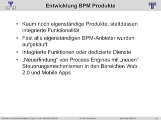 20
© PROJECT CONSULT Unternehmensberatung Dr. Ulrich Kampffmeyer GmbH 2011 / Autorenrecht: <Vorname Nachname> Jan-18 / Quelle: PROJECT CONSULT 2
Aktuelles zum Informationsmanagement: Themen, Trends, Standards und Recht Update-Tage EIM 2013Dr. Ulrich Kampffmeyer
Entwicklung BPM Produkte
• Kaum noch eigenständige Produkte, stattdessen
integrierte Funktionalität
• Fast alle eigenständigen BPM-Anbieter wurden
aufgekauft
• Integrierte Funktionen oder dedizierte Dienste
• „Neuerfindung“ von Process Engines mit „neuen“
Steuerungsmechanismen in den Bereichen Web
2.0 und Mobile Apps
 