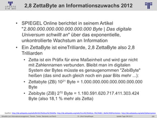 205
© PROJECT CONSULT Unternehmensberatung Dr. Ulrich Kampffmeyer GmbH 2011 / Autorenrecht: <Vorname Nachname> Jan-18 / Quelle: PROJECT CONSULT 2
Aktuelles zum Informationsmanagement: Themen, Trends, Standards und Recht Update-Tage EIM 2013Dr. Ulrich Kampffmeyer
2,8 ZettaByte an Informationszuwachs 2012
• SPIEGEL Online berichtet in seinem Artikel
"2.800.000.000.000.000.000.000 Byte | Das digitale
Universum schwillt an" über das exponentielle,
unkontrollierte Wachstum an Information
• Ein ZettaByte ist eineTrilliarde, 2,8 ZettaByte also 2,8
Trilliarden
• Zetta ist ein Präfix für eine Maßeinheit und wird gar nicht
mit Zahlennamen verbunden. Bleibt man im digitalen
System der Bytes müsste es genaugenommen "ZebiByte"
heißen (das sind auch gleich noch ein paar Bits mehr ...):
• Zettabyte (ZB) 1021 Byte = 1.000.000.000.000.000.000.000
Byte
• Zebibyte (ZiB) 270 Byte = 1.180.591.620.717.411.303.424
Byte (also 18,1 % mehr als Zetta)
Quellen: http://de.wikipedia.org/wiki/Bin%C3%A4rpr%C3%A4fix, http://de.wikipedia.org/wiki/Vors%C3%A4tze_f%C3%BCr_Ma%C3%9Feinheiten, http://de.wikipedia.org/wiki/Zahlennamen
 