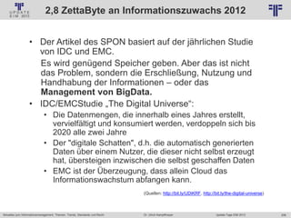 206
© PROJECT CONSULT Unternehmensberatung Dr. Ulrich Kampffmeyer GmbH 2011 / Autorenrecht: <Vorname Nachname> Jan-18 / Quelle: PROJECT CONSULT 2
Aktuelles zum Informationsmanagement: Themen, Trends, Standards und Recht Update-Tage EIM 2013Dr. Ulrich Kampffmeyer
2,8 ZettaByte an Informationszuwachs 2012
• Der Artikel des SPON basiert auf der jährlichen Studie
von IDC und EMC.
Es wird genügend Speicher geben. Aber das ist nicht
das Problem, sondern die Erschließung, Nutzung und
Handhabung der Informationen – oder das
Management von BigData.
• IDC/EMCStudie „The Digital Universe“:
• Die Datenmengen, die innerhalb eines Jahres erstellt,
vervielfältigt und konsumiert werden, verdoppeln sich bis
2020 alle zwei Jahre
• Der "digitale Schatten", d.h. die automatisch generierten
Daten über einem Nutzer, die dieser nicht selbst erzeugt
hat, übersteigen inzwischen die selbst geschaffen Daten
• EMC ist der Überzeugung, dass allein Cloud das
Informationswachstum abfangen kann.
(Quellen: http://bit.ly/UDiKRF, http://bit.ly/the-digital-universe)
 