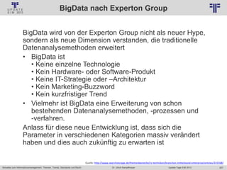 207
© PROJECT CONSULT Unternehmensberatung Dr. Ulrich Kampffmeyer GmbH 2011 / Autorenrecht: <Vorname Nachname> Jan-18 / Quelle: PROJECT CONSULT 2
Aktuelles zum Informationsmanagement: Themen, Trends, Standards und Recht Update-Tage EIM 2013Dr. Ulrich Kampffmeyer
BigData nach Experton Group
BigData wird von der Experton Group nicht als neuer Hype,
sondern als neue Dimension verstanden, die traditionelle
Datenanalysemethoden erweitert
• BigData ist
• Keine einzelne Technologie
• Kein Hardware- oder Software-Produkt
• Keine IT-Strategie oder –Architektur
• Kein Marketing-Buzzword
• Kein kurzfristiger Trend
• Vielmehr ist BigData eine Erweiterung von schon
bestehenden Datenanalysemethoden, -prozessen und
-verfahren.
Anlass für diese neue Entwicklung ist, dass sich die
Parameter in verschiedenen Kategorien massiv verändert
haben und dies auch zukünftig zu erwarten ist
Quelle: http://www.searchstorage.de/themenbereiche/rz-techniken/branchen-mittelstand-enterprise/articles/331568/
 