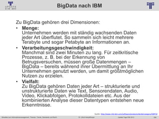 208
© PROJECT CONSULT Unternehmensberatung Dr. Ulrich Kampffmeyer GmbH 2011 / Autorenrecht: <Vorname Nachname> Jan-18 / Quelle: PROJECT CONSULT 2
Aktuelles zum Informationsmanagement: Themen, Trends, Standards und Recht Update-Tage EIM 2013Dr. Ulrich Kampffmeyer
BigData nach IBM
Zu BigData gehören drei Dimensionen:
• Menge:
Unternehmen werden mit ständig wachsenden Daten
jeder Art überflutet. So sammeln sich leicht mehrere
Terabyte und sogar Petabyte an Informationen an.
• Verarbeitungsgeschwindigkeit:
Manchmal sind zwei Minuten zu lang. Für zeitkritische
Prozesse, z. B. bei der Erkennung von
Betrugsversuchen, müssen große Datenmengen –
BigData – bereits während ihrer Übermittlung an Ihr
Unternehmen genutzt werden, um damit größtmöglichen
Nutzen zu erzielen.
• Vielfalt:
Zu BigData gehören Daten jeder Art – strukturierte und
unstrukturierte Daten wie Text, Sensorendaten, Audio,
Video, Klickabfolgen, Protokolldateien etc. Aus der
kombinierten Analyse dieser Datentypen entstehen neue
Erkenntnisse.
Quelle: http://www-142.ibm.com/software/products/de/de/category/SWP10
 
