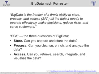 209
© PROJECT CONSULT Unternehmensberatung Dr. Ulrich Kampffmeyer GmbH 2011 / Autorenrecht: <Vorname Nachname> Jan-18 / Quelle: PROJECT CONSULT 2
Aktuelles zum Informationsmanagement: Themen, Trends, Standards und Recht Update-Tage EIM 2013Dr. Ulrich Kampffmeyer
BigData nach Forrester
“BigData is the frontier of a firm’s ability to store,
process, and access (SPA) all the data it needs to
operate effectively, make decisions, reduce risks, and
serve customers.”
“SPA” — the three questions of BigData:
• Store. Can you capture and store the data?
• Process. Can you cleanse, enrich, and analyze the
data?
• Access. Can you retrieve, search, integrate, and
visualize the data?
Quelle: http://blogs.forrester.com/mike_gualtieri/12-12-05-the_pragmatic_definition_of_big_data
 