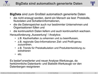 210
© PROJECT CONSULT Unternehmensberatung Dr. Ulrich Kampffmeyer GmbH 2011 / Autorenrecht: <Vorname Nachname> Jan-18 / Quelle: PROJECT CONSULT 2
Aktuelles zum Informationsmanagement: Themen, Trends, Standards und Recht Update-Tage EIM 2013Dr. Ulrich Kampffmeyer
BigData sind automatisch generierte Daten
BigData sind zum Großteil automatisch generierte Daten
• die nicht erzeugt werden, damit ein Mensch sie liest: Protokolle,
Nutzdaten und Schatteninformationen,
• die die Datenspeicher auch nur bestimmter Unternehmen und
Organisationen füllen und
• die kontinuierlich Daten liefern und auch kontinuierlich wachsen.
Herausforderung „Auswertung“ / Analytics:
• z.B. Kaufverhalten zu erkennen und zu beeinflussen,
• z.B. regionale Geo-Informationen Ziel- und Profil-genau
zuzuordnen,
• z.B. Trends für Preiskalkulation und Produktentwicklung zu
extrahieren
• etc.
Es bedarf erweiterter und neuer Analyse-Werkzeuge, da
herkömmliche Datenbank- und Statistik-Werkzeuge vor den
Datenbergen resignieren
 