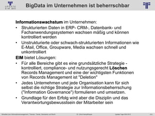 212
© PROJECT CONSULT Unternehmensberatung Dr. Ulrich Kampffmeyer GmbH 2011 / Autorenrecht: <Vorname Nachname> Jan-18 / Quelle: PROJECT CONSULT 2
Aktuelles zum Informationsmanagement: Themen, Trends, Standards und Recht Update-Tage EIM 2013Dr. Ulrich Kampffmeyer
BigData im Unternehmen ist beherrschbar
Informationswachstum im Unternehmen:
• Strukturierten Daten in ERP- CRM-, Datenbank- und
Fachanwendungssystemen wachsen mäßig und können
kontrolliert werden
• Unstrukturierte oder schwach-strukturierten Informationen wie
E-Mail, Office, Groupware, Media wachsen schnell und
unkontrolliert
EIM bietet Lösungen:
• Für alle Bereiche gibt es eine grundsätzliche Strategie -
kontrolliert, compliance- und nutzungsgerecht Löschen
Records Management und eine der wichtigsten Funktionen
von Records Management ist "Deletion"
• Jedes Unternehmen und jede Organisation kann für sich
selbst die richtige Strategie zur Informationsbeherrschung
("Information Governance") formulieren und umsetzen.
• Grundlage für den Erfolg wird aber die Disziplin und das
Verantwortungsbewusstsein der Mitarbeiter sein
 
