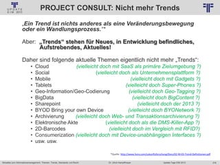 216
© PROJECT CONSULT Unternehmensberatung Dr. Ulrich Kampffmeyer GmbH 2011 / Autorenrecht: <Vorname Nachname> Jan-18 / Quelle: PROJECT CONSULT 2
Aktuelles zum Informationsmanagement: Themen, Trends, Standards und Recht Update-Tage EIM 2013Dr. Ulrich Kampffmeyer
PROJECT CONSULT: Nicht mehr Trends
„Ein Trend ist nichts anderes als eine Veränderungsbewegung
oder ein Wandlungsprozess.“*
Aber: „Trends“ stehen für Neues, in Entwicklung befindliches,
Aufstrebendes, Aktuelles!
Daher sind folgende aktuelle Themen eigentlich nicht mehr „Trends“:
• Cloud (vielleicht doch mit SaaS als primäre Zielumgebung ?)
• Social (vielleicht doch als Unternehmensplattform ?)
• Mobile (vielleicht doch mit Gadgets ?)
• Tablets (vielleicht doch Super-Phones ?)
• Geo-Information/Geo-Codierung (vielleicht doch Geo-Tagging ?)
• BigData (vielleicht doch BigContent ?)
• Sharepoint (vielleicht doch der 2013 ?)
• BYOD Bring your own Device (vielleicht doch BYONetwork ?)
• Archivierung (vielleicht doch Web- und Transaktionsarchivierung ?)
• Elektronische Akte (vielleicht doch als die DMS-Killer-App ?)
• 2D-Barcodes (vielleicht doch im Vergleich mit RFID?)
• Consumerization (vielleicht doch mit Device-unabhängigen Interfaces ?)
• usw. usw.
*Quelle: http://www.horx.com/zukunftsforschung/Docs/02-M-03-Trend-Definitionen.pdf
 