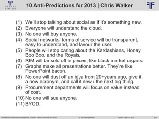 218
© PROJECT CONSULT Unternehmensberatung Dr. Ulrich Kampffmeyer GmbH 2011 / Autorenrecht: <Vorname Nachname> Jan-18 / Quelle: PROJECT CONSULT 2
Aktuelles zum Informationsmanagement: Themen, Trends, Standards und Recht Update-Tage EIM 2013Dr. Ulrich Kampffmeyer
10 Anti-Predictions for 2013 | Chris Walker
(1) We’ll stop talking about social as if it’s something new.
(2) Everyone will understand the cloud.
(3) No one will buy anyone.
(4) Social networks’ terms of service will be transparent,
easy to understand, and favour the user.
(5) People will stop caring about the Kardashians, Honey
Boo Boo, and the Royals,
(6) RIM will be sold off in pieces, like black market organs.
(7) Graphs make all presentations better. They’re like
PowerPoint bacon.
(8) No one will dust off an idea from 20+years ago, give it
a new acronym, and call it new / the next big thing.
(9) Procurement departments will focus on value instead
of cost.
(10) No one will sue anyone.
(11) BYOD.
 